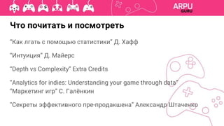 “Как лгать с помощью статистики” Д. Хафф
“Интуиция” Д. Майерс
“Depth vs Complexity” Extra Credits
“Analytics for indies: Understanding your game through data”
“Маркетинг игр” С. Галёнкин
“Секреты эффективного пре-продакшена” Александр Штаченко
Что почитать и посмотреть
 