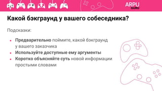 Подсказки:
● Предварительно поймите, какой бэкграунд
у вашего заказчика
● Используйте доступные ему аргументы
● Коротко объясняйте суть новой информации
простыми словами
Какой бэкграунд у вашего собеседника?
 