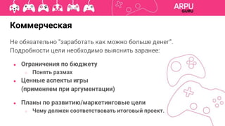 Коммерческая
Не обязательно “заработать как можно больше денег”.
Подробности цели необходимо выяснить заранее:
● Ограничения по бюджету
○ Понять размах
● Ценные аспекты игры
(применяем при аргументации)
● Планы по развитию/маркетинговые цели
○ Чему должен соответствовать итоговый проект.
 
