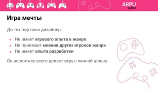 До тех пор пока дизайнер:
● Не имеет игрового опыта в жанре
● Не понимает мнения других игроков жанра
● Не имеет опыта разработки
Он вероятнее всего делает игру с личной целью.
Игра мечты
 