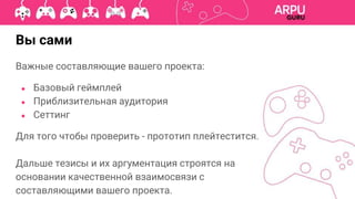 Вы сами
Важные составляющие вашего проекта:
● Базовый геймплей
● Приблизительная аудитория
● Сеттинг
Для того чтобы проверить - прототип плейтестится.
Дальше тезисы и их аргументация строятся на
основании качественной взаимосвязи с
составляющими вашего проекта.
 