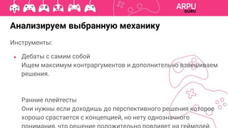 Анализируем выбранную механику
Инструменты:
● Дебаты с самим собой
Ищем максимум контраргументов и дополнительно взвешиваем
решения.
Ранние плейтесты
Они нужны если доходишь до перспективного решения которое
хорошо срастается с концепцией, но нету однозначного
 