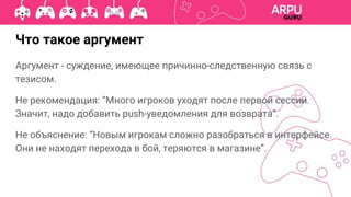 Аргумент - суждение, имеющее причинно-следственную связь с
тезисом.
Не рекомендация: “Много игроков уходят после первой сессии.
Значит, надо добавить push-уведомления для возврата”.
Не объяснение: “Новым игрокам сложно разобраться в интерфейсе.
Они не находят перехода в бой, теряются в магазине”.
Что такое аргумент
 