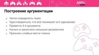 ● Четко определить тезис
● Удостовериться, что все понимают его одинаково
● Привести 3-4 аргумента
● Начать и закончить сильным аргументом
● Признать слабые места тезиса
Построение аргументации
 