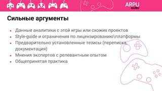 ● Данные аналитики с этой игры или схожих проектов
● Style-guide и ограничения по лицензированиюплатформы
● Предварительно установленные тезисы (переписка,
документация)
● Мнения экспертов с релевантным опытом
● Общепринятая практика
Сильные аргументы
 