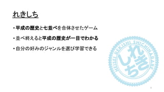 れきしち
•平成の歴史と七並べを合体させたゲーム
•並べ終えると平成の歴史が一目でわかる
•自分の好みのジャンルを選び学習できる
5
 