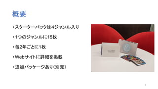 概要
•スターターパックは４ジャンル入り
•1つのジャンルに15枚
•毎2年ごとに1枚
•Webサイトに詳細を掲載
•追加パッケージあり（別売）
8
 