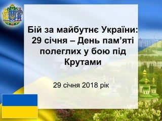 Бій за майбутнє України:
29 січня – День пам’яті
полеглих у бою під
Крутами
29 січня 2018 рік
 