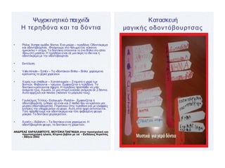 Ψυχοκινητικό παιχνίδι
Η τερηδόνα και τα δόντια
• Ρόλοι: Άσπρη ομάδα- δόντια. Ένα μαύρο – τερηδόνα. Οδοντόκρεμα
και οδοντόβουρτσα. Φτιάχνουμε στο πάτωμα ένα κόκκινο
ημικύκλιο = στόμα. Τα δοντάκια στέκονται το ένα δίπλα στο άλλο
πάνωστη μασέλα. Η τερηδόνα είναι σε μια άκρη το ίδιο και η
οδοντόκρεμα με την οδοντόβουρτσα.
• Εκτέλεση:
• Valsminute– Σοπέν – Τα «δοντάκια» δίπλα – δίπλα χαρούμενα
κρατώντας τα χέρια χορεύουν.
• Χορός των σπαθιών – Χατσατουριάν – Σταματά η χαρά των
δοντιών. Φοβούνται – τρέμουν. Εμφανίζεται η τερηδόνα. Τα
δοντάκια κρατιούνται σφιχτά. Η τερηδόνα προσπαθεί να μπει
ανάμεσα τους. Αγωνία. Σε μια στιγμή κολλάει ανάμεσα σε 2 δόντια.
Αυτά αρχίζουν και πονάνε (πιάνουν το μάγουλό τους).
• Γουλιέλμος Τέλλος– Εισαγωγή– Ροσσίνι– Εμφανίζεται η
οδοντόβουρτσα. (μπορεί να είναι και 2 παιδιά που να κρατούν μια
μεγάλη οδοντόβουρτσα). Πηγαίνουν στην τερηδόνα και με ελαφριές
κινήσεις την υποχρεώνουν να φύγει. Αυτή στην αρχή αντιστέκεται.
Τότε προσθέτουμε και οδοντόκρεμα και τότε φοβισμένη φεύγει
μακριά. Τα δοντάκια χειροκροτούν.
• Άνοιξη – Βιβάλντι – Τα δοντάκια είναι χαρούμενα. Η
οδοντόβουρτσα φεύγει, τα δοντάκια τη χαιρετούν.
ΑΝΔΡΕΑΣ ΧΑΡΑΛΑΜΠΟΥΣ, ΜΟΥΣΙΚΑ ΠΑΙΓΝΙΔΙΑ στην προσχολική και
πρωτοσχολική ηλικία, Κίτρινο βιβλίο με cd - Εκδόσεις Ατραπός
- Αθήνα 2002
Κατασκευή
μαγικής οδοντόβουρτσας
 