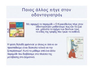 πΠοιος άλλος ήγε στον
;οδοντογιατρό
Με αφορμή το παραμύθι « Ο Κροκόδειλος πήγε στον
οδοντογιατρό» μαθαίνουμε πως και τα ζώα
έχουν δόντια και μάλιστα το σχήμα των δοντιών τους
εξαρτάται από το είδος της τροφής που τρώει το καθένα.
Η φύση δηλαδή φρόντισε γι όλους κι όσο κι αν
προσπαθούμε είναι δύσκολο τελικά να την
ξεπεράσουμε! Αυτό το μάθαμε από ένα άλλο
παραμύθι που διαβάσαμε στα πλαίσια της
μετάβασης στο Δημοτικό.
 