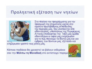 π πΠρολη τική εξέταση των νη ίων
Στα πλαίσια του προγράμματος για την
προαγωγή της στοματικής υγείας στα
σχολεία πρωτοβάθμιας εκπαίδευσης
της περιοχής μας, που υλοποιείται από
οδοντιάτρους, υπαλλήλους της Περιφέρειας
Αττικής επισκέφτηκε την τάξη μας ομάδα
οδοντιάτρων κι αφού μας ενημέρωσαν
για το πώς πλένουμε τα δόντια μας και για
τους εχθρούς των δοντιών μας εξέτασαν και
ενημέρωσαν γραπτά τους γονείς μας.
Κάποια παιδάκια θα χρειαστεί να βάλουν σιδεράκια
σαν την Μέλπω τη Μοναδική στο αντίστοιχο παραμύθι!
 