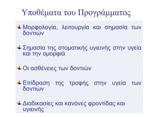 Υποθέματα του Προγράμματος
Μορφολογία, λειτουργία και σημασία των
δοντιών
Σημασία της στοματικής υγιεινής στην υγεία
και την ομορφιά
Οι ασθένειες των δοντιών
Επίδραση της τροφής στην υγεία των
δοντιών
Διαδικασίες και κανόνες φροντίδας και
υγιεινής
 