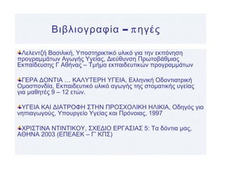 – πΒιβλιογραφία ηγές
Λελεντζή Βασιλική, Υποστηρικτικό υλικό για την εκπόνηση
προγραμμάτων Αγωγής Υγείας, Διεύθυνση Πρωτοβάθμιας
Εκπαίδευσης Γ Αθήνας – Τμήμα εκπαιδευτικών προγραμμάτων
ΓΕΡΑ ΔΟΝΤΙΑ … ΚΑΛΥΤΕΡΗ ΥΓΕΙΑ, Ελληνική Οδοντιατρική
Ομοσπονδία, Εκπαιδευτικό υλικό αγωγής της στοματικής υγείας
για μαθητές 9 – 12 ετών.
ΥΓΕΙΑ ΚΑΙ ΔΙΑΤΡΟΦΗ ΣΤΗΝ ΠΡΟΣΧΟΛΙΚΗ ΗΛΙΚΙΑ, Οδηγός για
νηπιαγωγούς, Υπουργείο Υγείας και Πρόνοιας, 1997
ΧΡΙΣΤΙΝΑ ΝΤΙΝΤΙΚΟΥ, ΣΧΕΔΙΟ ΕΡΓΑΣΙΑΣ 5: Τα δόντια μας,
ΑΘΗΝΑ 2003 (ΕΠΕΑΕΚ – Γ’ ΚΠΣ)
 