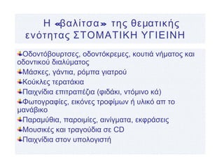 « »Η βαλίτσα της θεματικής
ενότητας ΣΤΟΜΑΤΙΚΗ ΥΓΙΕΙΝΗ
Οδοντόβουρτσες, οδοντόκρεμες, κουτιά νήματος και
οδοντικού διαλύματος
Μάσκες, γάντια, ρόμπα γιατρού
Κούκλες τερατάκια
Παιχνίδια επιτραπέζια (φιδάκι, ντόμινο κά)
Φωτογραφίες, εικόνες τροφίμων ή υλικό απ το
μανάβικο
Παραμύθια, παροιμίες, αινίγματα, εκφράσεις
Μουσικές και τραγούδια σε CD
Παιχνίδια στον υπολογιστή
 