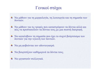 Γενικοί στόχοι
Να μάθουν για τη μορφολογία, τη λειτουργία και τη σημασία των
δοντιών.
Να μάθουν για τις τροφές που καταστρέφουν τα δόντια αλλά και
πώς να προστατεύουν τα δόντια τους με μια σωστή διατροφή.
Να καταλάβουν τη σημασία που έχει το συχνό βούρτσισμα των
δοντιών για την υγιεινή των δοντιών.
Να μη φοβούνται τον οδοντογιατρό.
Να βουρτσίζουν καθημερινά τα δόντια τους.
Να εργαστούν συλλογικά.
 