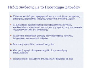 Πεδία σύνδεσης με το Πρόγραμμα Σπουδών
Γλώσσα: καλλιέργεια προφορικού και γραπτού λόγου, εκφράσεις,
παροιμίες, παραμύθια, ιστορίες, τραγούδια, σύνθεση λέξεων.
Μαθηματικά: ομαδοποιήσεις και καταμετρήσεις δοντιών,
ομαδοποιήσεις τροφών σε υγιεινές και μη, προσέγγιση των εννοιών
της πρόσθεσης και της αφαίρεσης
Εικαστικά: κατασκευή μαγικής οδοντόβουρτσας, κούκλες,
ζωγραφική, αναμνηστικό καδράκι
Μουσική: τραγούδια, μουσικά παιχνίδια
Θεατρική αγωγή: θεατρικό παιχνίδι, δραματοποίηση,
κουκλοθέατρο
Πληροφορική: αναζήτηση πληροφοριών, παιχνίδια on line
 