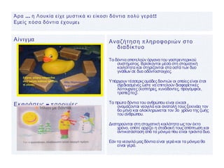 Αίνιγμα
– πΕκφράσεις αροιμίες
πΑναζήτηση ληροφοριών στο
διαδίκτυο
Τα δόντια αποτελούν όργανα του γαστρεντερικού
συστήματος. Βρίσκονται μέσα στη στοματική
κοιλότητα και στηρίζονται στα οστά των δυο
γνάθων σε δυο οδοντοστοιχίες.
Υπάρχουν τέσσερις ομάδες δοντιών οι οποίες είναι έτσι
σχεδιασμένες ώστε να επιτελούν διαφορετικές
λειτουργίες (κοπτήρες, κυνόδοντες, προγόμφιοι,
τραπεζίτες).
Τα πρώτα δόντια του ανθρώπου είναι είκοσι ,
ονομάζονται νεογιλά και ανατολή τους ξεκινάει τον
6ο μήνα και ολοκληρώνεται τον 3ο χρόνο της ζωής
του ανθρώπου.
Διατηρούνται στη στοματική κοιλότητα ως τον έκτο
χρόνο, οπότε αρχίζει η σταδιακή τους απόπτωση και
αντικατάσταση από τα μόνιμα που είναι τριάντα δυο.
Εάν τα νεογιλά μας δόντια είναι γερά και τα μόνιμα θα
είναι γερά.
… π !!Άρα η Λουκία είχε μυστικά κι είκοσι δόντια ολύ γερά
π ;Εμείς όσα δόντια έχουμε
 