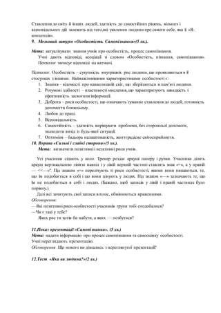 Ставлення до світу й інших людей, здатність до самостійних рішень, вільних і
відповідальних дій залежить від того,які уявлення людини про самого себе, яка її «Я-
концепція».
9. Мозковий штурм «Особистість. Самопізнання»(5 хв.).
Мета: актуалізувати знання учнів про особистість, процес самопізнання.
Учні дають відповіді, асоціації зі словом «Особистість, пізнання, самопізнання».
Психолог записує відповіді на ватмані.
Психолог. Особистість – сукупність внутрішніх рис людини, що проявляються в її
стосунках з іншими. Найважливішими характеристиками особистості є:
1. Знання – відомості про навколишній світ, що зберігаються в пам’яті людини.
2. Розумові здібності – властивості мислення, що характеризують швидкість і
ефективність засвоєння інформації.
3. Доброта – риси особистості, що означають гуманне ставлення до людей, готовність
допомогти ближньому.
4. Любов до праці.
5. Відповідальність.
6. Самостійність – здатність вирішувати проблеми, без сторонньої допомоги,
знаходити вихід із будь-якої ситуації.
7. Оптимізм – бадьора налаштованість, життєрадісне світосприйняття.
10. Вправа «Сильні і слабкі сторони»(5 хв.).
Мета: визначити позитивніі негативні риси учнів.
Усі учасники сідають у коло. Тренер роздає аркуші паперу і ручки. Учасники ділять
аркуш вертикальною лінією навпіл і у лівій верхній частині ставлять знак «+», а у правій
— <<—»". Під знаком «+» перелічують ті риси особистості, якими вони пишаються, те,
що їм подобається в собі і що вони цінують у людях. Під знаком «—» зазначають те, що
їм не подобається в собі і людях. (Бажано, щоб записів у лівій і правій частинах було
порівну.)
Далі всі зачитують свої записи вголос, обмінюються враженнями.
Обговорення:
—Які позитивні риси особистості учасників групи тобі сподобалися?
—Чи є такі у тебе?
Яких рис ти хотів би набути, а яких — позбутися?
11.Показ презентації «Самопізнання». (5 хв.)
Мета: надати інформацію про процес самопізнання та самооцінку особистості.
Учні переглядають презентацію.
Обговорення .Що нового ви дізнались з переглянутої презентації?
12.Тест «Яка ви людина?»(2 хв.)
 