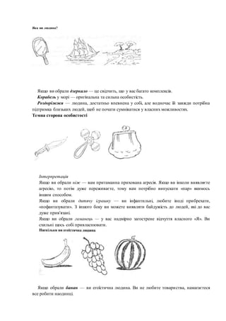 Якщо ви обрали дзеркало — це свідчить, що у вас багато комплексів.
Корабель у морі — оригінальна та сильна особистість.
Роздоріжжя — людина, достатньо впевнена у собі, але водночас їй завжди потрібна
підтримка близьких людей, щоб не почати сумніватися у власних можливостях.
Темна сторона особистості
Інтерпретація
Якщо ви обрали ніж — вам притаманна прихована агресія. Якщо ви інколи виявляєте
агресію, то потім дуже переживаєте, тому вам потрібно випускати «пар» якимось
іншим способом.
Якщо ви обрали дитячу іграшку — ви інфантильні, любите іноді прибрехати,
«пофантазувати». З іншого боку ви можете виявляти байдужість до людей, які до вас
дуже прив'язані.
Якщо ви обрали гаманець — у вас надмірно загострене відчуття власного «Я». Ви
схильні щось собі привласнювати.
Якщо обрали банан — ви егоїстична людина. Ви не любите товариства, намагаєтеся
все робити наодинці.
Яка ви людина?
 