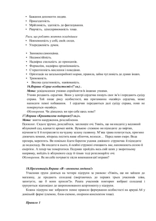 • Бажання допомогти людям.
• Працездатність.
• Мрійливість, здатність до фантазування.
• Рішучість, цілеспрямованість тощо.
Риси, що роблять життя складнішим
• Невпевненість у собі, своїх силах.
• Упередженість думок.
• Занижена самооцінка.
• Несамостійність.
• Надмірна схильність до принципів.
• Формалізм, надмірна організованість.
• Стереотипність мислення і поведінки.
• Орієнтація на загальноприйняті норми, правила, зайва чутливість до думки інших.
• Тривожність.
• Висока сугестивність, навіюваність.
16.Вправа «Серце особистості»(7 хв.) .
Мета: усвідомлення учнями сприйняття їх іншими учнями.
Учням роздають сердечки. Вони у центрі сердечка пишуть своє ім’я і передають сусіду
справа. Той пише рису особистості, яка притаманна «хазяїну» сердечка, може
написати певні побажання. І сердечки передаються далі сусіду справа, поки не
повернуться «хазяїну».
Обговорення. Чи дізнались ви про себе щось нове?
17.Вправа «Кришталева подорож(3 хв.)».
Мета: зняття напруження, розслаблення.
Психолог. Сядьте зручно, розслабтеся, заплющте очі. Уявіть, що ви входите у весняний
яблуневий сад, вдихаєте аромат квітів. Вузькою стежкою ви підходите до хвіртки,
відчиняєте її й потрапляєте на чудову зелену галявину. М’яка трава похитується, приємно
дзижчать комахи, вітерець пестить ваше обличчя, волосся… Перед вами озеро. Вода
прозора, мерехтить. Ви повільно йдете берегом уздовж дзвінкого струмочка й підходите
до водоспаду. Ви входите в нього, й осяйні струмені очищають вас, наповнюють силою й
енергією. А тепер час повертатися. Подумки пройдіть весь свій шлях у зворотньому
напрямку, вийдіть із яблуневого саду й тільки тоді розплющуйте очі.
Обговорення. Як ви себе почуваєте після виконання цієї вправи?
18.Презентація.Вправа «Я—впевнена людина!»
Учасники групи діляться на чотири підгрупи за умовою: «Уявіть, що ви зайшли до
магазину, де продають солодощі (звертаючись до перших трьох учасників зліва,
запитуєте, що б вони купили?)». Решта учасників повторює вибрані солодощі і
групуються відповідно до запропонованого асортименту у підгрупи.
Кожна підгрупа має зобразити певне правило формування особистості на аркуші А4 у
довільній формі (схемою, блок-схемою, опорним конспектом тощо).
Правило 1
 