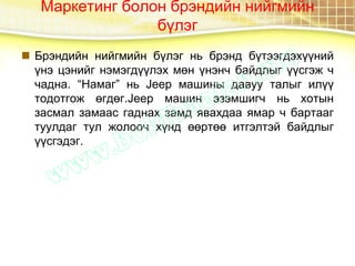Маркетинг болон брэндийн нийгмийн
бүлэг
 Брэндийн нийгмийн бүлэг нь брэнд бүтээгдэхүүний
үнэ цэнийг нэмэгдүүлэх мөн үнэнч байдлыг үүсгэж ч
чадна. “Намаг” нь Jeep машины давуу талыг илүү
тодотгож өгдөг.Jeep машин эзэмшигч нь хотын
засмал замаас гаднах замд явахдаа ямар ч бартааг
туулдаг тул жолооч хүнд өөртөө итгэлтэй байдлыг
үүсгэдэг.
 