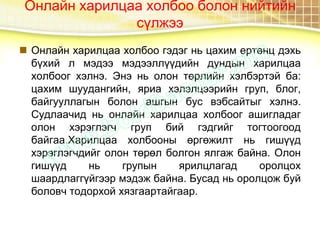Онлайн харилцаа холбоо болон нийтийн
сүлжээ
 Онлайн харилцаа холбоо гэдэг нь цахим ертөнц дэхь
бүхий л мэдээ мэдээллүүдийн дундын харилцаа
холбоог хэлнэ. Энэ нь олон төрлийн хэлбэртэй ба:
цахим шуудангийн, яриа хэлэлцээрийн груп, блог,
байгууллагын болон ашгын бус вэбсайтыг хэлнэ.
Судлаачид нь онлайн харилцаа холбоог ашигладаг
олон хэрэглэгч груп бий гэдгийг тогтоогоод
байгаа.Харилцаа холбооны өргөжилт нь гишүүд
хэрэглэгчдийг олон төрөл болгон ялгаж байна. Олон
гишүүд нь групын ярилцлагад оролцох
шаардлаггүйгээр мэдэж байна. Бусад нь оролцож буй
боловч тодорхой хязгаартайгаар.
 