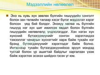 Мэдээллийн нөлөөлөл
 Энэ нь хувь хүн зөвлөх бүлгийн гишүүдийн сонголт
болон зан төлвийн талаар хэсэг бүлэг мэдээлэл хэрэг
болсон үед бий болдог. Энэхүү нөлөө нь бүлгийн
гишүүд нэг хүн шиг ижилсэх явдал болон бүлгийн
гишүүдийн нөлөөлөлд үндэслэгддэг. Хэн нэгэн хүн
хүнсний бүтээгдэхүүнийг сонгон хэрэглэхдээ
тэжээллэг чанарын хүснэгтийг харж байж тухайн нэг
брэнд бүтээгдэхүүнийг хэрэглэдэг байж болно.
Ингэснээр тухайн бүтээгдэхүүнийхээ эрүүл мэндэд
тустай болон үр ашигтай байдлыг харгалзан үзэж
байж хэрэглэх эсэхээ шийднэ гэсэн үг юм.
 