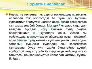 Норматив нөлөөлөл
 Норматив нөлөөлөл нь зарим тохиолдолд прагматик
нөлөөлөл гэж нэрлэгддэг ба хувь хүн бүлгийн
хүлээлтийг биелүүлж шагнал авах, эсвэл дэмжлэгээс
татгалзах үед бий болдог. Магадгүй чи дарс худалдан
авахдаа бусдаас илүү байхын тулд онцгой
брэндийнхийг нь худалдан авна. Эсвэл чи
найзууддаа шоолуулахаас айсандаа эсвэл тэдэнтэй
адил байхын тулд хамгийн сүүлийн үеийн шинэ содон
загварын хувцасыг худалдан авч хэрэглэхээс
татгалзана. Хувь хүн тухайн бүлэгтэйгээ хүчтэй
холбоотой юмуу тухайн бүтээгдэхүүн нийгэмд ихээр
танигдсан байвал норматив нөлөөлөл хамгийн хүчтэй
байдаг.
 