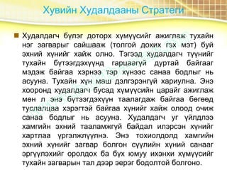 Хувийн Худалдааны Стратеги
 Худалдагч бүлэг доторх хүмүүсийг ажиглаж тухайн
нэг загварыг сайшааж (толгой дохих гэх мэт) буй
эхний хүнийг хайж олно. Тэгээд худалдагч түүнийг
тухайн бүтээгдэхүүнд гарцаагүй дуртай байгааг
мэдэж байгаа хэрнээ тэр хүнээс санаа бодлыг нь
асууна. Тухайн хүн маш дэлгэрэнгүй хариулна. Энэ
хооронд худалдагч бусад хүмүүсийн царайг ажиглаж
мөн л энэ бүтээгдэхүүн таалагдаж байгаа бөгөөд
туслалцаа хэрэгтэй байгаа хүнийг хайж олоод очиж
санаа бодлыг нь асууна. Худалдагч уг үйлдлээ
хамгийн эхний тааламжгүй байдал илэрсэн хүнийг
хартлаа үргэлжлүүлнэ. Энэ тохиолдолд хамгийн
эхний хүнийг загвар болгон сүүлийн хүний санааг
эргүүлэхийг оролдох ба бүх юмуу ихэнхи хүмүүсийг
тухайн загварын тал дээр эерэг бодолтой болгоно.
 
