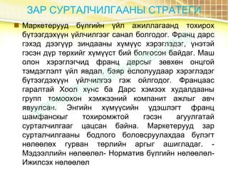 ЗАР СУРТАЛЧИЛГААНЫ СТРАТЕГИ
 Маркетерууд бүлгийн үйл ажиллагаанд тохирох
бүтээгдэхүүн үйлчилгээг санал болгодог. Франц дарс
гэхэд дээгүүр зиндааны хүмүүс хэрэглэдэг, үнэтэй
гэсэн дүр төрхийг хүмүүст бий болгосон байдаг. Маш
олон хэрэглэгчид франц дарсыг зөвхөн онцгой
тэмдэглэлт үйл явдал, баяр ёслолуудаар хэрэглэдэг
бүтээгдэхүүн үйлчилгээ гэж ойлгодог. Францаас
гаралтай Хоол хүнс ба Дарс хэмээх худалдааны
групп томоохон хэмжээний компанит ажлыг авч
явуулсан. Энгийн хүмүүсийн үдэшлэгт франц
шамфанскыг тохиромжтой гэсэн агуулгатай
сурталчилгааг цацсан байна. Маркетерууд зар
сурталчилгааны бодлого боловсруулахдаа бүлэгт
нөлөөлөх гурван төрлийн аргыг ашигладаг. -
Мэдээллийн нөлөөлөл- Норматив бүлгийн нөлөөлөл-
Ижилсэх нөлөөлөл
 