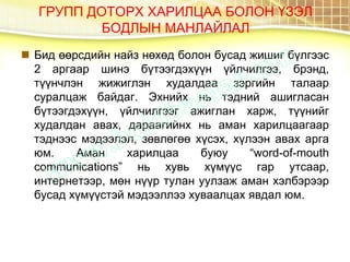 ГРУПП ДОТОРХ ХАРИЛЦАА БОЛОН ҮЗЭЛ
БОДЛЫН МАНЛАЙЛАЛ
 Бид өөрсдийн найз нөхөд болон бусад жишиг бүлгээс
2 аргаар шинэ бүтээгдэхүүн үйлчилгээ, брэнд,
түүнчлэн жижиглэн худалдаа зэргийн талаар
суралцаж байдаг. Эхнийх нь тэдний ашигласан
бүтээгдэхүүн, үйлчилгээг ажиглан харж, түүнийг
худалдан авах, дараагийнх нь аман харилцаагаар
тэднээс мэдээлэл, зөвлөгөө хүсэх, хүлээн авах арга
юм. Аман харилцаа буюу “word-of-mouth
communications” нь хувь хүмүүс гар утсаар,
интернетээр, мөн нүүр тулан уулзаж аман хэлбэрээр
бусад хүмүүстэй мэдээллээ хуваалцах явдал юм.
 