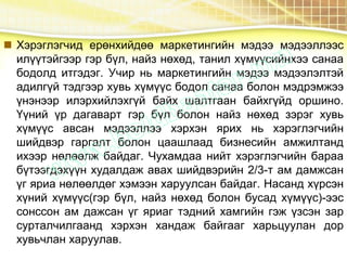  Хэрэглэгчид ерөнхийдөө маркетингийн мэдээ мэдээллээс
илүүтэйгээр гэр бүл, найз нөхөд, танил хүмүүсийнхээ санаа
бодолд итгэдэг. Учир нь маркетингийн мэдээ мэдээлэлтэй
адилгүй тэдгээр хувь хүмүүс бодол санаа болон мэдрэмжээ
үнэнээр илэрхийлэхгүй байх шалтгаан байхгүйд оршино.
Үүний үр дагаварт гэр бүл болон найз нөхөд зэрэг хувь
хүмүүс авсан мэдээллээ хэрхэн ярих нь хэрэглэгчийн
шийдвэр гаргалт болон цаашлаад бизнесийн амжилтанд
ихээр нөлөөлж байдаг. Чухамдаа нийт хэрэглэгчийн бараа
бүтээгдэхүүн худалдаж авах шийдвэрийн 2/3-т ам дамжсан
үг яриа нөлөөлдөг хэмээн харуулсан байдаг. Насанд хүрсэн
хүний хүмүүс(гэр бүл, найз нөхөд болон бусад хүмүүс)-ээс
сонссон ам дажсан үг яриаг тэдний хамгийн гэж үзсэн зар
сурталчилгаанд хэрхэн хандаж байгааг харьцуулан дор
хувьчлан харуулав.
 