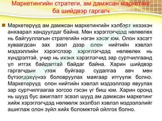 Маркетингийн стратеги, ам дамжсан маркетинг
ба шийдвэр гаргагч
 Маркетерүүд ам дамжсан маркетингийн хэлбэрт ихээхэн
анхаарал хандуулдаг байна. Мөн хэрэглэгчдэд нөлөөлөх
нь байгууллагын стратегийн нэгэн хэсэг юм. Олон хэсэгт
хуваагдсан зах зээл дээр олон нийтийн хэвлэл
мэдээллийн хэрэгслээр хэрэглэгчдэд нөлөөлөх нь
хүндрэлтэй, учир нь ихэнх хэрэглэгчид зар суртчилгаанд
үл итгэх байдалтай байдаг байна. Харин шийдвэр
гаргагчдын үзэж буйгаар судалгаа авч мөн
бүтээгдэхүүнээ боловруулах маягаар итгүүлж болно.
Маркетерүүд олон нийтийн хэвлэл мэдээллээр явуулах
зар суртчилгаагаа зогсоо гэсэн үг биш юм. Харин оронд
нь шууд бус ажиглалт эсвэл шууд ам дамжсан маркетинг
хийж хэрэглэгчдэд нөлөөлж эхэлбэл хэвлэл мэдээлэлийг
ашиглаж олон зүйл хийх боломжтой ойлгох болно.
 