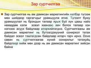 Зар суртчилгаа
 Зар суртчилгаа нь ам дамжсан маркетингийн хэлбэр түгээж
мөн шийдвэр гаргагчдыг урамшуулж өгнө. Түгээлт буюу
урамшуулал нь брэндын талаар ярьж буй хүн цааш найз
нөхөддөө хэлж эсвэл хаанаас авч болох талаар хэн
нэгнээс асуух байдлаар илэрхийлэгднэ. Суртчилгааны ам
дамжсан маркетинг нь бүтээгдэхүүний сонирхол татах
байдал эсвэл таалагдсан байдлаар илэрч гарч ирнэ. Dove
саван нь суртчилгаагаа хүний сонирхлыг татахуйц
байдлаар хийж мөн дээр нь ам дамжсан маркетинг хийсэн
байна
 