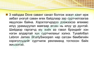  3 найздаа Dove саванг санал болгож эсвэл хамт ирж
авбал үнэгүй саван өгөх байдлаар зар суртчилгаагаа
явуулсан байна. Хэрэглэгчдэдээ дээжээсээ өгөхөөс
илүү урамшуулал маягаар өгсөн нь илүү үр дүнтэй.
Шийдвэр гаргагчд юу хийх вэ гэвэл брэндийг хэн
нэгэн алдартай хүн суртчилахыг хэлнэ. Тухайлбал
Lebron James SharlySwoopen нар сагсан бөмбөгийн
хэрэгслүүдийг суртчилж рекламанд тоглосон байх
жишээтэй.
 