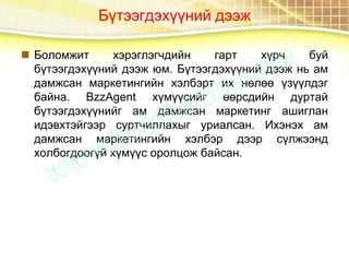 Бүтээгдэхүүний дээж
 Боломжит хэрэглэгчдийн гарт хүрч буй
бүтээгдэхүүний дээж юм. Бүтээгдэхүүний дээж нь ам
дамжсан маркетингийн хэлбэрт их нөлөө үзүүлдэг
байна. BzzAgent хүмүүсийг өөрсдийн дуртай
бүтээгдэхүүнийг ам дамжсан маркетинг ашиглан
идэвхтэйгээр суртчиллахыг уриалсан. Ихэнэх ам
дамжсан маркетингийн хэлбэр дээр сүлжээнд
холбогдоогүй хүмүүс оролцож байсан.
 