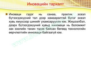 Иновацийн тархалт
 Иноваци гэдэг нь санаа, практик эсвэл
бүтээгдэхүүний тал дээр хамааралтай бүлэг эсвэл
хувь хмүүсээр шинийг ухамсаруулах юм. Жишээлбэл,
дээрх бүтээгдэхүүний хувьд инноваци нь боломжит
зах зээлийн танин тэдэх байсан бөгөөд технологийн
өөрчлөлтийн инноваци байгаагүй юм.
 