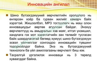 Инновацийн ангилал
 Шинэ бүтээгдэхүүний өөрчлөлтийн оролдлого нь
өнгөрсөн хоёр ба гурван жилийг хамарч байх
хэрэгтэй. Жишээлбэл, MP3 тоглуулагч нь маш олон
инновациудыг өөртөө агуулсан байдаг. Энэхүү
өөрчлөлтүүд нь амьдралын хэв маяг, итгэл үнэмшил,
хандлага гэх мэт хэрэглэгчийн зан төлвийг тусгасан
байх шаардлагатай бөгөөд хүмүүс шинэ бүтээгдэхүүн
эсвэл үйлчилгээг сонгохдоо инновацийн түвшинг
тодорхойлдог байна. Энэ нь бүтээгдэхүүний
технологи ба үйл ажиллагааны өөрчлөлт биш юм.
 Тасралгүй үргэлжлэх инноваци нь 3 төрөлд
хуваагддаг байна.
 