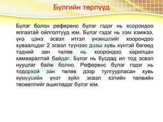 Бүлгийн төрлүүд
Бүлэг болон референс бүлэг гэдэг нь хоорондоо
ялгаатай ойлголтууд юм. Бүлэг гэдэг нь хэм хэмжээ,
үнэ цэнэ эсвэл итгэл үнэмшлийг хоорондоо
хуваалцдаг 2 эсвэл түүнээс дээш хувь хүнтэй бөгөөд
тэдний зан төлөв нь хоорондоо харилцан
хамааралтай байдаг. Бүлэг нь бусдад ил тод эсвэл
нууцлаг байж болно. Референс бүлэг гэдэг нь
тодорхой зан төлөв дээр тулгуурласан хувь
хүмүүсийн үнэт зүйл эсвэл хэтийн төлвийн
төсөөллийг ашигладаг бүлэг юм.
 