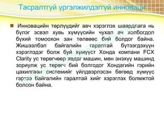 Тасралтгүй үргэлжилдэггүй инноваци
 Инновацийн төрлүүдийг авч хэрэглэх шаардлага нь
бүлэг эсвэл хувь хүмүүсийн чухал ач холбогдол
бүхий томоохон зан төлвөөс бий болдог байна.
Жишээлбэл байгалийн гаралтай бүтээгдэхүүн
хэрэглэдэг болж буй хүмүүст Хонда компани FCX
Clarity ус төрөгчөөр явдаг машин, мөн энэхүү машинд
зориулж ус төрөгч бий болгодог Хондагийн гэрийн
цахилгаан системийг үйлдвэрлэсэн бөгөөд хүмүүс
гэртээ байгалийн гаралтай хийг хэрэглэх болмжтой
болсон байна.
 
