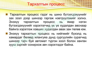 Тархалтын процесс
 Тархалтын процесс гэдэг нь шинэ бүтээгдэхүүнийг
зах зээл дээр шинээр гаргаж нэвтрүүлэхийг хэлнэ.
Энэхүү тархалтын процесс нь ямар нэгэн
бүтээгдэхүүнийг хэрэглэгчид үе үе худалдан авснаар
байнга хэрэглэж хэвших худалдан авах зан төлөв юм.
 Энэхүү тархалтын процесс нь нийгмийг бүхэлд нь
хамардаг бөгөөд ялангуяа дунд сургуулийн сурагчид
шинээр гарч буй автомат түргэн хоол болон хөнгөн
зууш зэргийг сонирхож авч хэрэглэдэг байна.
 