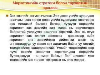 Маркетингийн стратеги болон тархалтын
процесс
 Зах зээлийг сегментчилэх: Эрт дээр үеийн худалдан
авагчдын зан төлөв өнөө үеийн худалдагн авагчдаас
эрс ялгаатай болсон бөгөөд пүүсүүд өөрсдийн
зорилтот зах зээлийн зан төлөв нь өөрчлөгдөж
байгаатай уялдуулж ажиллах хэрэгтэй. Энэ нь пүүс
зорилтот зах зээлээ сонгосны дараагаар нийт
зорилтот зах зээлийнхээ дийлэнхи хэсэг нь
инноватарууд уу эсвэл эрт дагагчид байна уу гэдгийг
тодорхойлох шаардлагатай. Үүнийг тодорхойлсноор
пүүс өөрийн зорилтот хэрэглэгчдэд өөрсдийн
бүтээгдэхүүн нь ямар байхын бол шинэлэг мөн
тэдгээрийн зан төлөвт тохирохыг нь олж мэддэг.
 