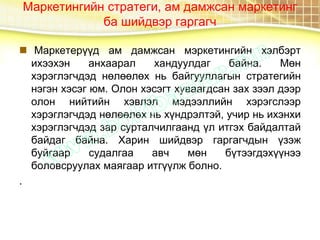 Маркетингийн стратеги, ам дамжсан маркетинг
ба шийдвэр гаргагч
 Маркетерүүд ам дамжсан мэркетингийн хэлбэрт
ихээхэн анхаарал хандуулдаг байна. Мөн
хэрэглэгчдэд нөлөөлөх нь байгууллагын стратегийн
нэгэн хэсэг юм. Олон хэсэгт хуваагдсан зах зээл дээр
олон нийтийн хэвлэл мэдээллийн хэрэгслээр
хэрэглэгчдэд нөлөөлөх нь хүндрэлтэй, учир нь ихэнхи
хэрэглэгчдэд зар сурталчилгаанд үл итгэх байдалтай
байдаг байна. Харин шийдвэр гаргагчдын үзэж
буйгаар судалгаа авч мөн бүтээгдэхүүнээ
боловсруулах маягаар итгүүлж болно.
.
 