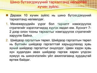 Шинэ бүтээгдэхүүний тархалтанд нөлөөлөх
хүчин зүйлс:
 Дараах 10 хүчин зүйлс нь шинэ бүтээгдэхүүний
тархалтанд нөлөөлдөг.
1. Менежерүүдийн үүрэг бол тархалт нэмэгдүүлэх
стратегийг хэрэглэгчидэд хүргэх явдал юм. Хүснэгт 7-
2 дээр олон тооны тархалтыг нэмгэдүүлэх стратегийг
харуулж байна.
2. Шийдвэр гаргалтын төрөл. Шийдвэр гаргалтын төрөл
нь бүлгийн шийдвэр гаргалттай харьцуулахад хувь
хүний шийдвэр гаргалтыг онцолдог. Цөөн хэдэн хувь
хүн худалдан авах шийдвэр гаргаж харин үлдсэн
хүмүүс нь шинэчлэлийн үйл ажиллагаанд хурдацтай
өртөж байдаг.
 