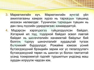 3. Маркетингийн хүч. Маркетингийн хүчтэй үйл
ажиллагааны хамрах хүрээ нь тархацын түвшинд
ихээхэн нөлөөлдөг. Түүничлэн тархацын түвшин нь
дан ганц пүүсийн удирдлагаас хамаардаггүй.
4. Мэдэрсэн хэрэгцээгээ гүйцэлдүүлсэн байдал.
Хэтэрхий ил тод, тодорхой байдал эсвэл лавтай
байдал нь шинэчлэлийн ханамжтай байдлыг бий
болгож тэрхүү шинэчлэлийг хурдацтай түгээх
боломжийг бүрдүүлдэг. Рожайне хэмээх үсний
бүтээгдэхүүний брэндийн зарим нэг үс гялалзуулагч
бүтээгдэхүүний төрөл нь шингэн үс болон гэмтэлтэй
үсэнд тохиромжгүй гэдгийг туршилтын үндсэнд маш
хурдан илрүүлж чадсан юм.
 