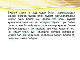 Бидний ихэнх нь хэд хэдэн бүлэгт харъяалагдаж
байгаа бөгөөд бусад олон бүлэгт харъяалагдахыг
хүсдэг байж болох юм. Хэрэв бид нэгэн бүлэгт
хуваарилагдвал энэ нь референс бүлэгт орж байна
гэсэн үг юм.Бүлгийг маш олон янзаар хувааж болох
боловч дараах 4 ангилалаар авч үзэх хэрэгтэй юм:
(1) гишүүнчлэл, (2) нийгмийн холбоо сүлбээний
хүчтэй тал, (3) харилцаа холбооны төрөл, болон (4)
сонирхол татах байдал.
 