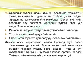 10.Эрсдлийг хүлээж авах. Ихэнхи эрсдлийг, тархалтын
хувьд инновацийн туршилттай холбож үзсэн байдаг.
Эрсдэл нь санхүүгийн бие махбодын болон нийгмийн
эрсдлийг бий болгодог. Эрсдлийг хүлээж авах үйл
явцыг 3 төрөлд ангилдаг.
 Инноваци нь хүсэл тэмүүллийн улмаас бий болоогүй
 Үр дүн нь хүссэний дагуу байгаагүй
 Ямар нэгэн сөрөг үр дагаваруудыг өөрчлөх боломжтой.
Иймээс олон хэрэглэгчид санал болгоод буй лазер
хагалгааны үр ашгийг болон амжилттай ажилласан
жишээг харахыг хүсдэг. Гэсэн хэдий ч тэд үр дүн
дутагдалтай байсан ч хүлээж авахаас аргагүй болдог.
Тиймээс ийм инновацийг хүлээн зөвшөөрдөггүй.
 