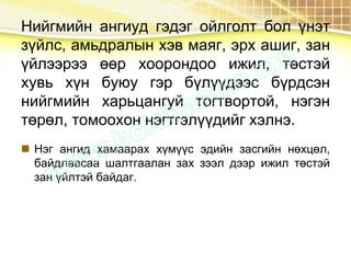 Нийгмийн ангиуд гэдэг ойлголт бол үнэт
зүйлс, амьдралын хэв маяг, эрх ашиг, зан
үйлээрээ өөр хоорондоо ижил, төстэй
хувь хүн буюу гэр бүлүүдээс бүрдсэн
нийгмийн харьцангуй тогтвортой, нэгэн
төрөл, томоохон нэгтгэлүүдийг хэлнэ.
 Нэг ангид хамаарах хүмүүс эдийн засгийн нөхцөл,
байдлаасаа шалтгаалан зах зээл дээр ижил төстэй
зан үйлтэй байдаг.
 