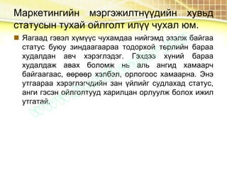 Маркетингийн мэргэжилтнүүдийн хувьд
статусын тухай ойлголт илүү чухал юм.
 Яагаад гэвэл хүмүүс чухамдаа нийгэмд эзэлж байгаа
статус буюу зиндаагаараа тодорхой төрлийн бараа
худалдан авч хэрэглэдэг. Гэхдээ хүний бараа
худалдаж авах боломж нь аль ангид хамаарч
байгаагаас, өөрөөр хэлбэл, орлогоос хамаарна. Энэ
утгаараа хэрэглэгчдийн зан үйлийг судлахад статус,
анги гэсэн ойлголтууд харилцан орлуулж болох ижил
утгатай.
 