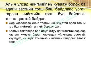 Аль ч улсад нийгмийг нь хувааж болох ба
эдийн засгийн тэгш биш байдлаас урган
гарсан нийгмийн тэгш бус байдлын
тогтолцоотой байдаг.
 Өөр хоорондоо ижил төстэй шинжүүдтэй олон тооны
гэр бүл нийгмийн ангийг бүрдүүлдэг.
 Кастын тогтолцоо бол илүү хатуу дэг жаягтай өөр өөр
кастын хүмүүс бараг харилцан үйлчлэлд орохгүй,
хүүхдүүд нь эцэг эхийнхээ нийгмийн байдлыг өвөлж
авна.
 